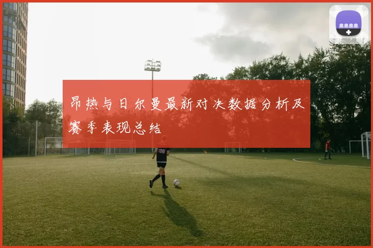 昂热与日尔曼最新对决数据分析及赛季表现总结