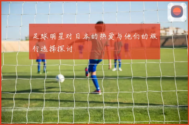 足球明星对日本的热爱与他们的旅行选择探讨