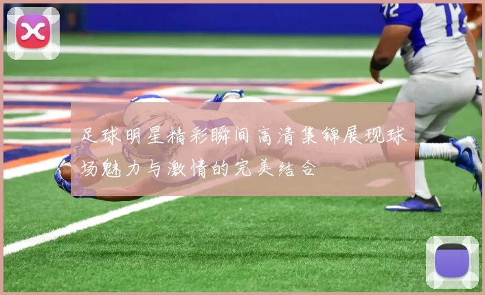 足球明星精彩瞬间高清集锦展现球场魅力与激情的完美结合