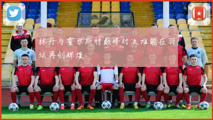 林丹与霍尔斯特巅峰对决谁能在羽坛再创辉煌