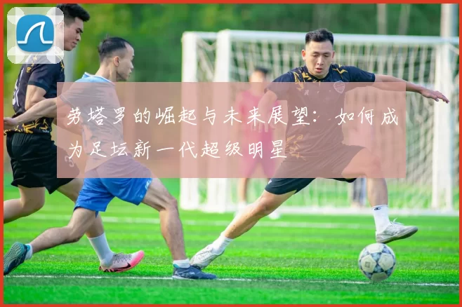 劳塔罗的崛起与未来展望：如何成为足坛新一代超级明星